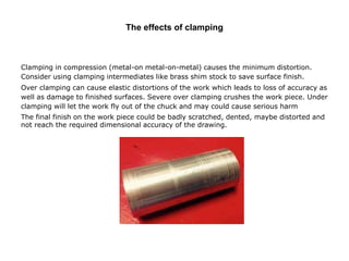 The effects of clamping
Clamping in compression (metal-on metal-on-metal) causes the minimum distortion.
Consider using clamping intermediates like brass shim stock to save surface finish.
Over clamping can cause elastic distortions of the work which leads to loss of accuracy as
well as damage to finished surfaces. Severe over clamping crushes the work piece. Under
clamping will let the work fly out of the chuck and may could cause serious harm
The final finish on the work piece could be badly scratched, dented, maybe distorted and
not reach the required dimensional accuracy of the drawing.
 