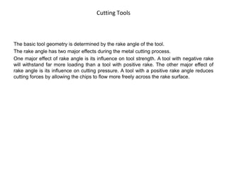 Cutting Tools
The basic tool geometry is determined by the rake angle of the tool.
The rake angle has two major effects during the metal cutting process.
One major effect of rake angle is its influence on tool strength. A tool with negative rake
will withstand far more loading than a tool with positive rake. The other major effect of
rake angle is its influence on cutting pressure. A tool with a positive rake angle reduces
cutting forces by allowing the chips to flow more freely across the rake surface.
 