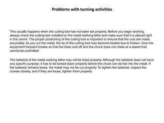 Problems with turning activities
This usually happens when the cutting tool has not been set properly. Before you begin working,
always check the cutting tool installed on the metal working lathe and make sure that it is placed right
in the centre. The proper positioning of the cutting tool is important to ensure that the cuts are made
accurately. As you cut the metal, the tip of the cutting tool may become heated due to friction. Give the
equipment frequent breaks so that the tools cool off and the chuck does not rotate at a speed that
cannot be controlled.
The tailstock of the metal working lathe may not be fixed properly. Although the tailstock does not have
any specific purpose, it has to be locked down properly before the chuck can be fed into the metal. If
the tailstock remains loose, the metal may not be cut properly. To tighten the tailstock, inspect the
screws closely, and if they are loose, tighten them properly
 