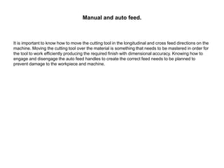 Manual and auto feed.
It is important to know how to move the cutting tool in the longitudinal and cross feed directions on the
machine. Moving the cutting tool over the material is something that needs to be mastered in order for
the tool to work efficiently producing the required finish with dimensional accuracy. Knowing how to
engage and disengage the auto feed handles to create the correct feed needs to be planned to
prevent damage to the workpiece and machine.
 