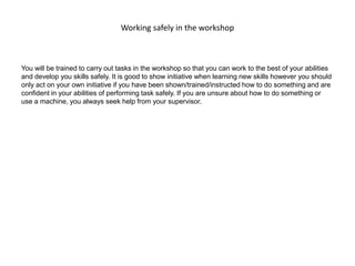 Working safely in the workshop
You will be trained to carry out tasks in the workshop so that you can work to the best of your abilities
and develop you skills safely. It is good to show initiative when learning new skills however you should
only act on your own initiative if you have been shown/trained/instructed how to do something and are
confident in your abilities of performing task safely. If you are unsure about how to do something or
use a machine, you always seek help from your supervisor.
 