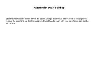 Hazard with swarf build up
Stop the machine and isolate it from the power. Using a swarf rake, pair of pliers or tough gloves,
remove the swarf and put it in the scrap bin. Do not handle swarf with your bare hands as it can be
very sharp.
 