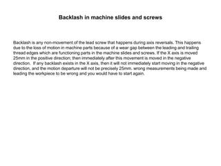 Backlash in machine slides and screws
Backlash is any non-movement of the lead screw that happens during axis reversals. This happens
due to the loss of motion in machine parts because of a wear gap between the leading and trailing
thread edges which are functioning parts in the machine slides and screws. If the X axis is moved
25mm in the positive direction; then immediately after this movement is moved in the negative
direction. If any backlash exists in the X axis, then it will not immediately start moving in the negative
direction, and the motion departure will not be precisely 25mm. wrong measurements being made and
leading the workpiece to be wrong and you would have to start again.
 