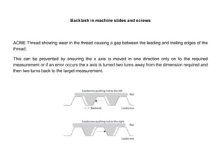 Backlash in machine slides and screws
ACME Thread showing wear in the thread causing a gap between the leading and trailing edges of the
thread.
This can be prevented by ensuring the x axis is moved in one direction only on to the required
measurement or if an error occurs the x axis is turned two turns away from the dimension required and
then two turns back to the target measurement.
 