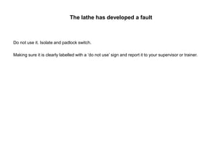 The lathe has developed a fault
Do not use it. Isolate and padlock switch.
Making sure it is clearly labelled with a ‘do not use’ sign and report it to your supervisor or trainer.
 