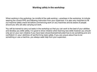 Working safely in the workshop
When working in the workshop, be mindful of the safe working ;--practises in the workshop, to include
wearing the correct PPE and following instruction from your supervisor. It is also very important to fill
out machine safety check list before commencing work on any machines and be aware of people
around you who are also carrying out work.
You will be trained to carry out tasks in the workshop so that you can work to the best of your abilities
and develop you skills safely. It is good to show initiative when learning new skills however you should
only act on your own initiative if you have been shown/trained/instructed how to do something and are
confident in your abilities of performing task safely. If you are unsure about how to do
something or use a machine, you always seek help from your supervisor.
 