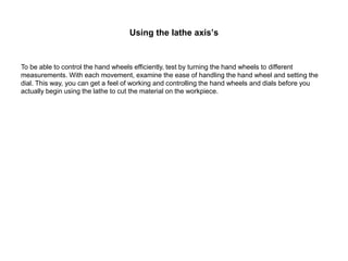 Using the lathe axis’s
To be able to control the hand wheels efficiently, test by turning the hand wheels to different
measurements. With each movement, examine the ease of handling the hand wheel and setting the
dial. This way, you can get a feel of working and controlling the hand wheels and dials before you
actually begin using the lathe to cut the material on the workpiece.
 