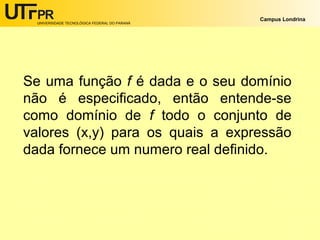 UNIVERSIDADE TECNOLÓGICA FEDERAL DO PARANÁ

Campus Londrina

Se uma função f é dada e o seu domínio
não é especificado, então entende-se
como domínio de f todo o conjunto de
valores (x,y) para os quais a expressão
dada fornece um numero real definido.

 