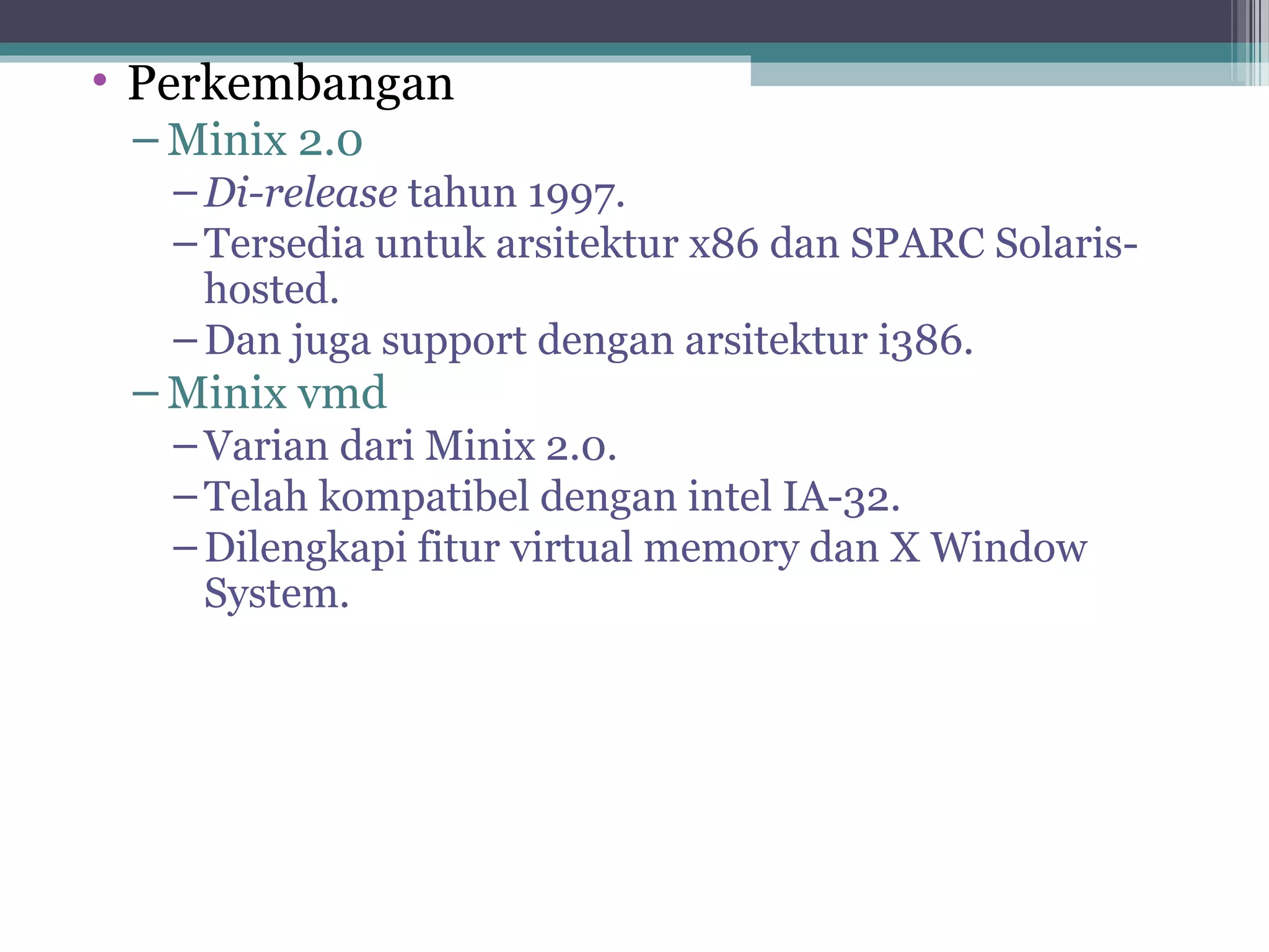 • Perkembangan
 – Minix 2.0
   – Di-release tahun 1997.
   – Tersedia untuk arsitektur x86 dan SPARC Solaris-
     hosted.
   – Dan juga support dengan arsitektur i386.
 – Minix vmd
   – Varian dari Minix 2.0.
   – Telah kompatibel dengan intel IA-32.
   – Dilengkapi fitur virtual memory dan X Window
     System.
 