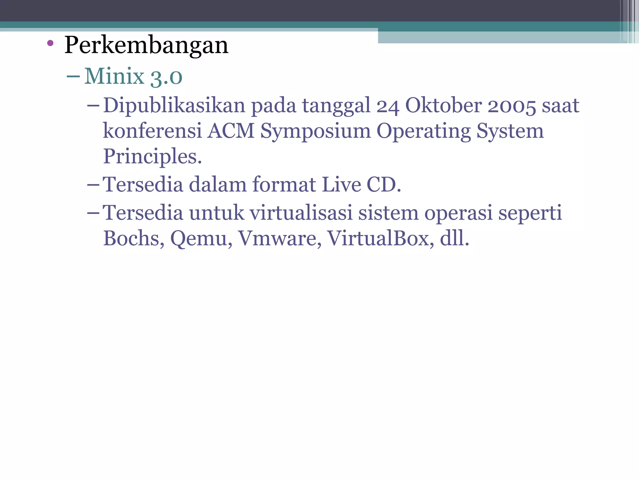 • Perkembangan
 – Minix 3.0
   – Dipublikasikan pada tanggal 24 Oktober 2005 saat
     konferensi ACM Symposium Operating System
     Principles.
   – Tersedia dalam format Live CD.
   – Tersedia untuk virtualisasi sistem operasi seperti
     Bochs, Qemu, Vmware, VirtualBox, dll.
 
