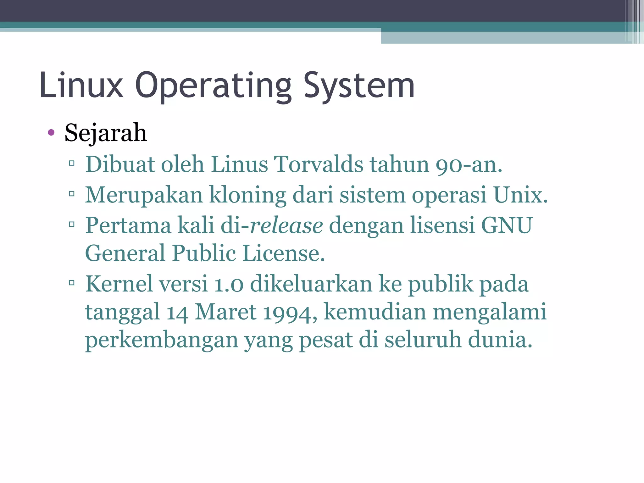 Linux Operating System
• Sejarah
 ▫ Dibuat oleh Linus Torvalds tahun 90-an.
 ▫ Merupakan kloning dari sistem operasi Unix.
 ▫ Pertama kali di-release dengan lisensi GNU
   General Public License.
 ▫ Kernel versi 1.0 dikeluarkan ke publik pada
   tanggal 14 Maret 1994, kemudian mengalami
   perkembangan yang pesat di seluruh dunia.
 