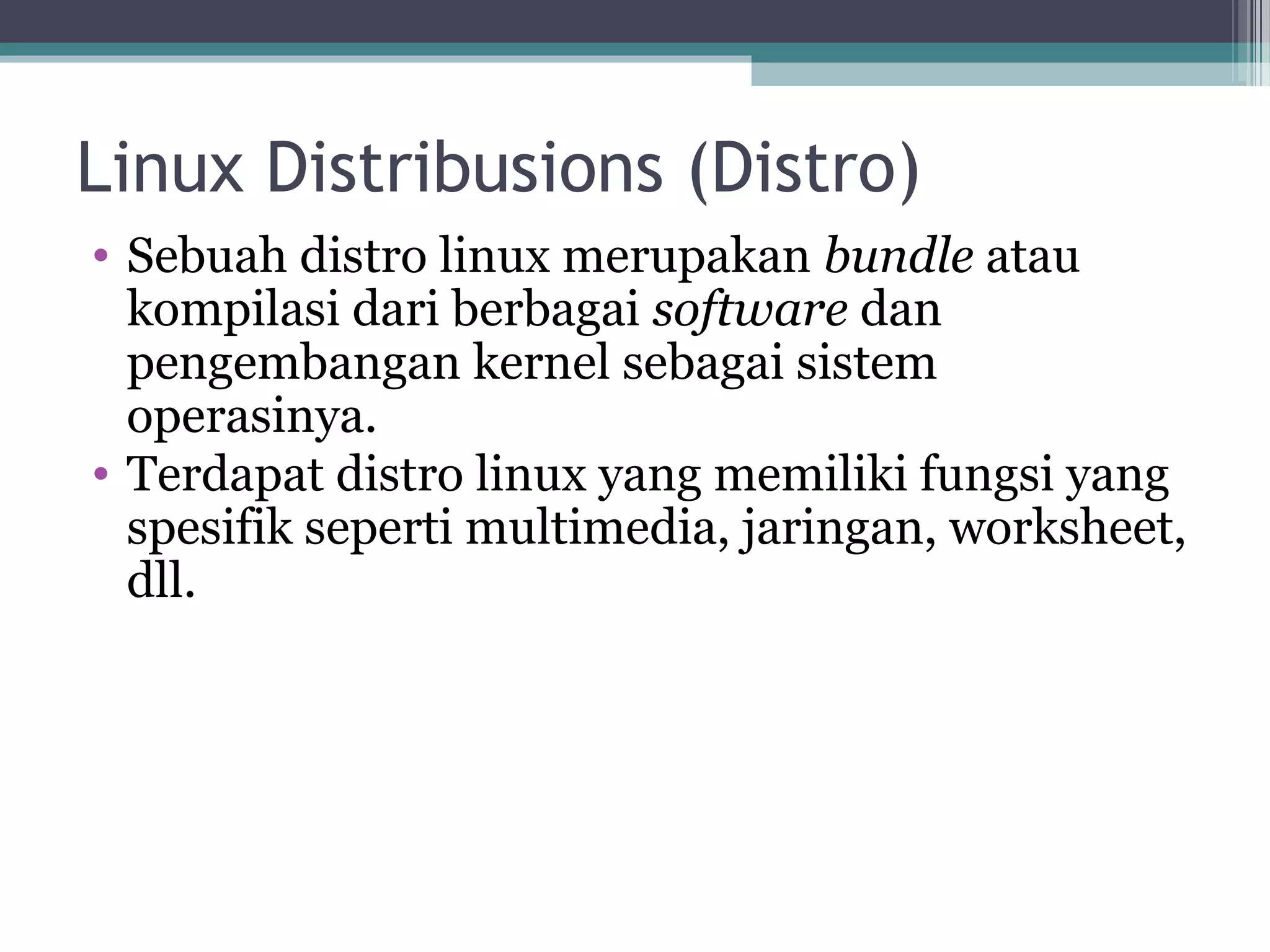 Linux Distribusions (Distro)
• Sebuah distro linux merupakan bundle atau
  kompilasi dari berbagai software dan
  pengembangan kernel sebagai sistem
  operasinya.
• Terdapat distro linux yang memiliki fungsi yang
  spesifik seperti multimedia, jaringan, worksheet,
  dll.
 