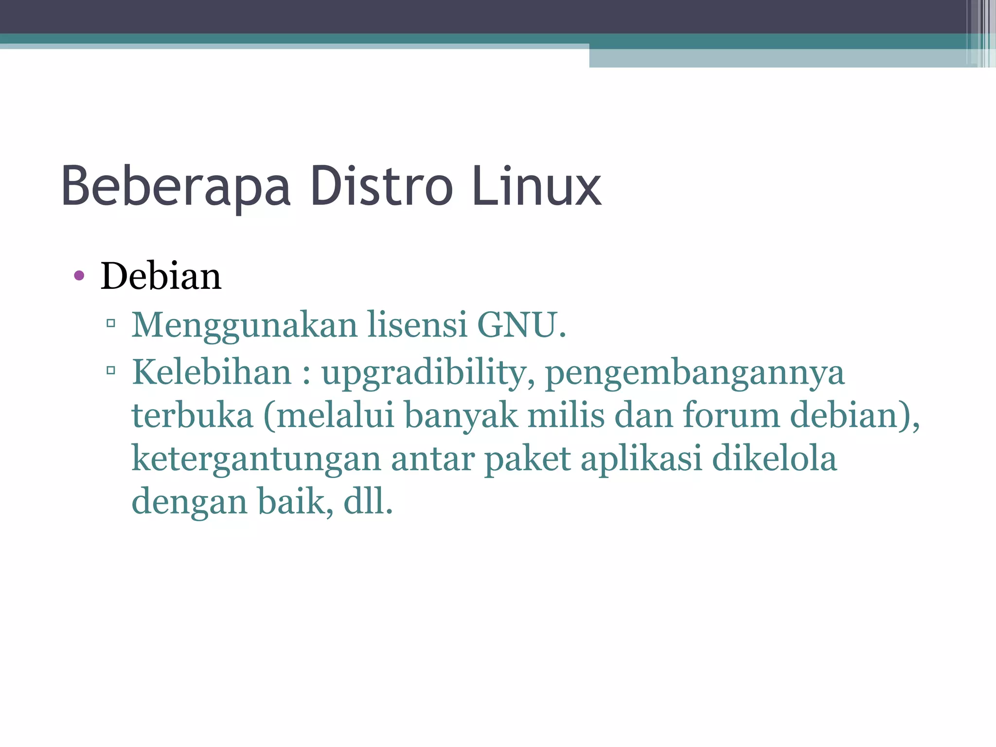 Beberapa Distro Linux
• Debian
 ▫ Menggunakan lisensi GNU.
 ▫ Kelebihan : upgradibility, pengembangannya
   terbuka (melalui banyak milis dan forum debian),
   ketergantungan antar paket aplikasi dikelola
   dengan baik, dll.
 
