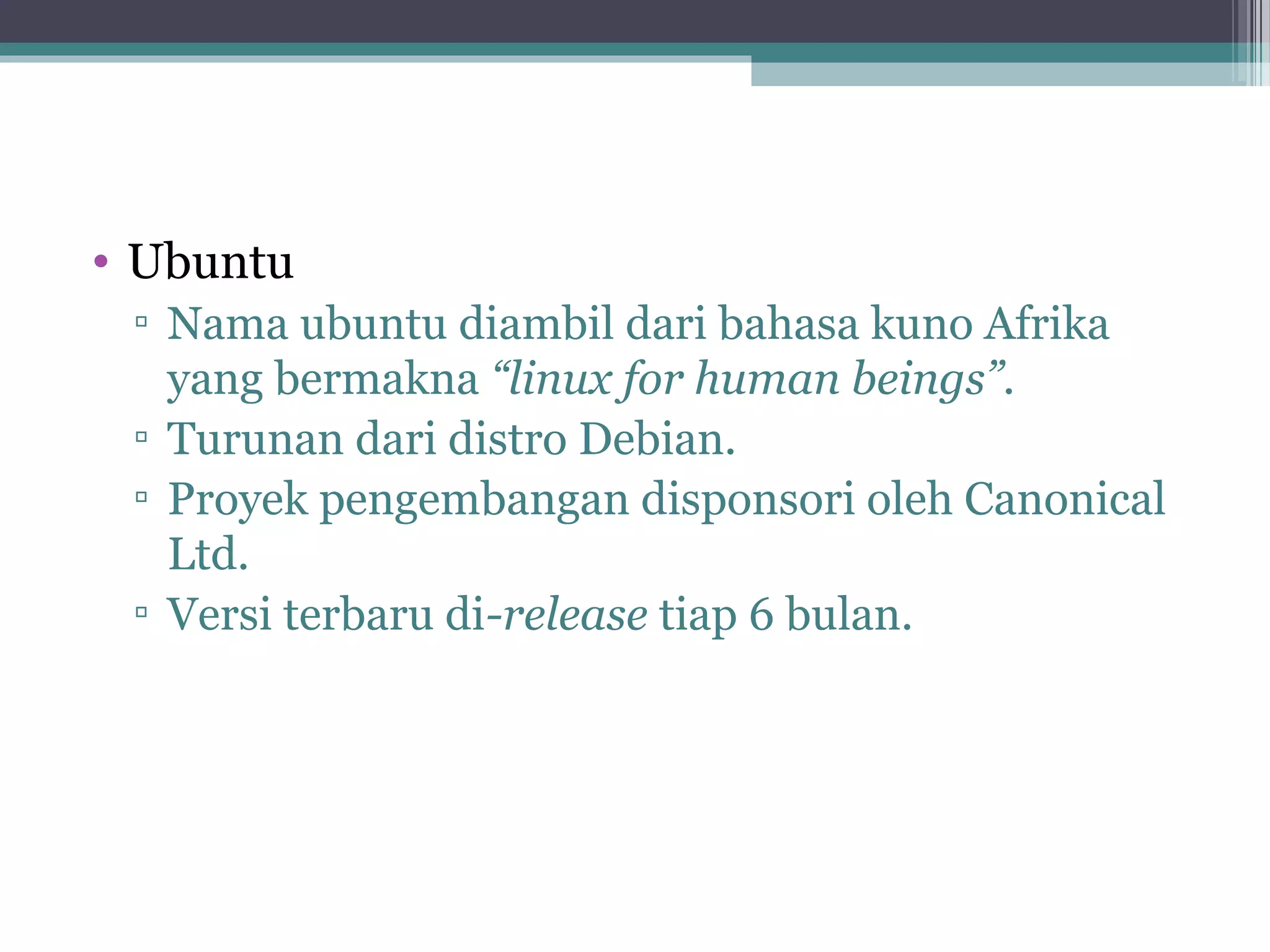 • Ubuntu
 ▫ Nama ubuntu diambil dari bahasa kuno Afrika
   yang bermakna “linux for human beings”.
 ▫ Turunan dari distro Debian.
 ▫ Proyek pengembangan disponsori oleh Canonical
   Ltd.
 ▫ Versi terbaru di-release tiap 6 bulan.
 