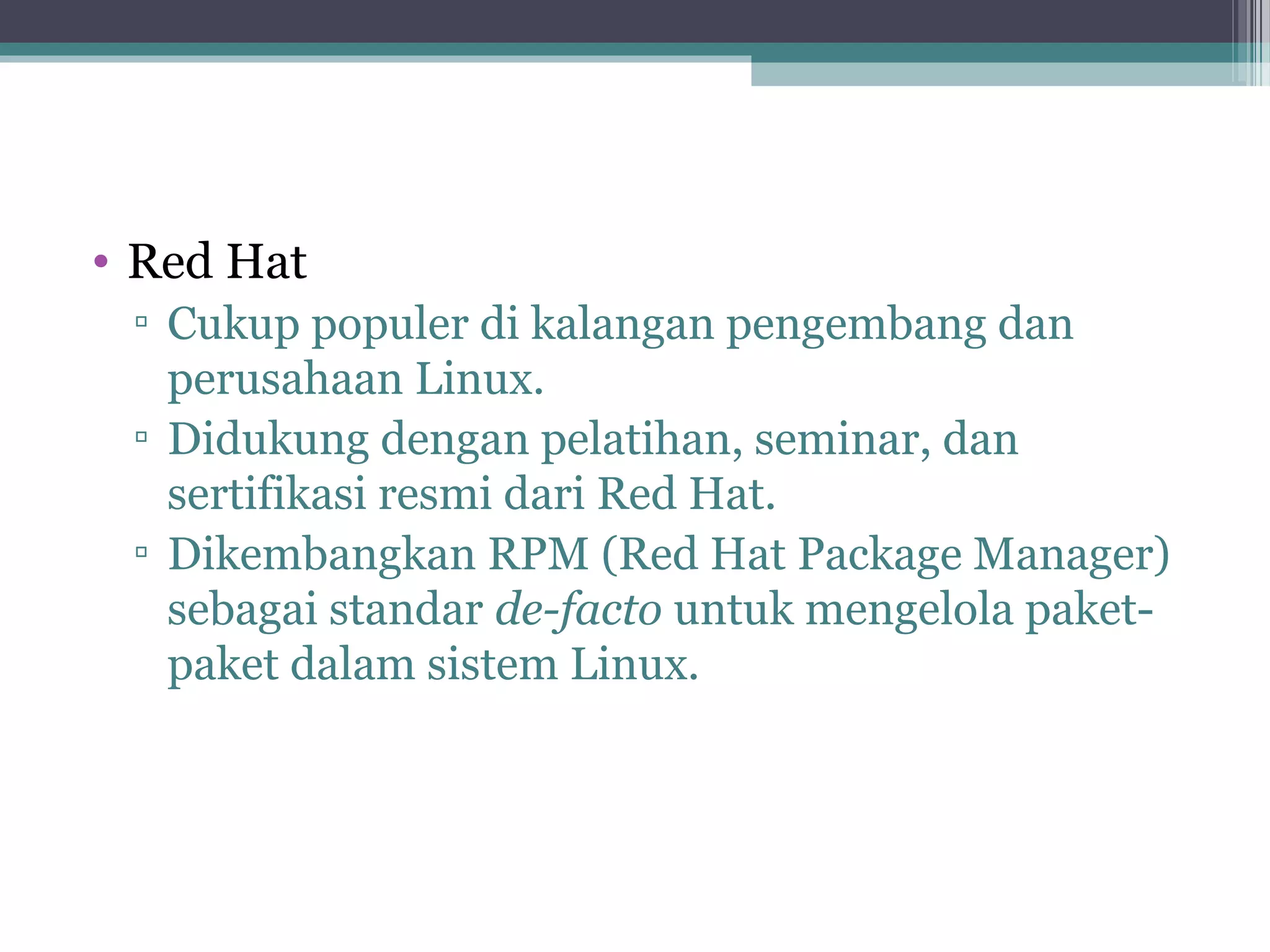 • Red Hat
 ▫ Cukup populer di kalangan pengembang dan
   perusahaan Linux.
 ▫ Didukung dengan pelatihan, seminar, dan
   sertifikasi resmi dari Red Hat.
 ▫ Dikembangkan RPM (Red Hat Package Manager)
   sebagai standar de-facto untuk mengelola paket-
   paket dalam sistem Linux.
 
