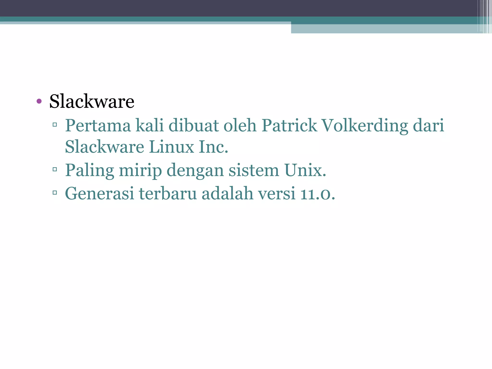 • Slackware
 ▫ Pertama kali dibuat oleh Patrick Volkerding dari
   Slackware Linux Inc.
 ▫ Paling mirip dengan sistem Unix.
 ▫ Generasi terbaru adalah versi 11.0.
 