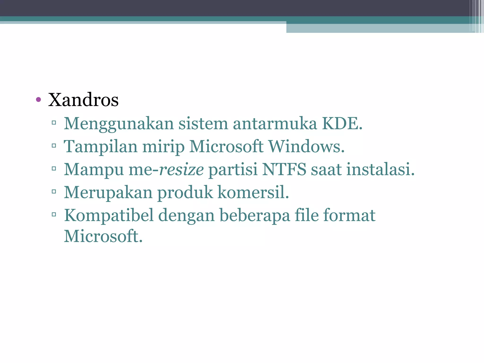 • Xandros
 ▫   Menggunakan sistem antarmuka KDE.
 ▫   Tampilan mirip Microsoft Windows.
 ▫   Mampu me-resize partisi NTFS saat instalasi.
 ▫   Merupakan produk komersil.
 ▫   Kompatibel dengan beberapa file format
     Microsoft.
 