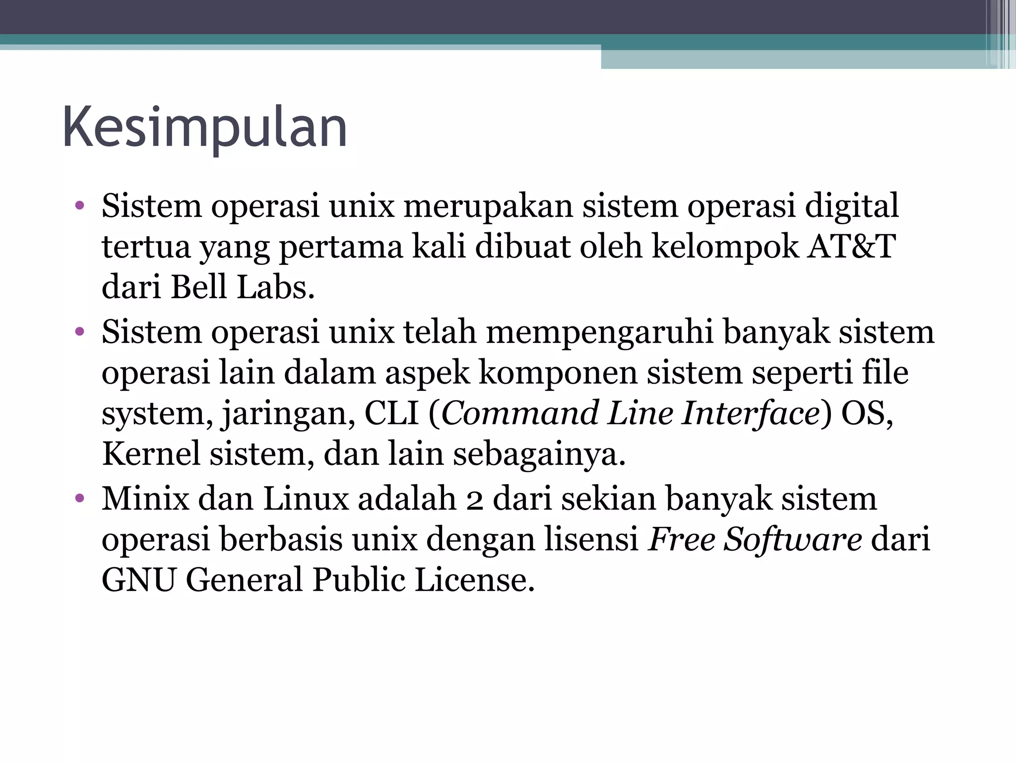 Kesimpulan
• Sistem operasi unix merupakan sistem operasi digital
  tertua yang pertama kali dibuat oleh kelompok AT&T
  dari Bell Labs.
• Sistem operasi unix telah mempengaruhi banyak sistem
  operasi lain dalam aspek komponen sistem seperti file
  system, jaringan, CLI (Command Line Interface) OS,
  Kernel sistem, dan lain sebagainya.
• Minix dan Linux adalah 2 dari sekian banyak sistem
  operasi berbasis unix dengan lisensi Free Software dari
  GNU General Public License.
 