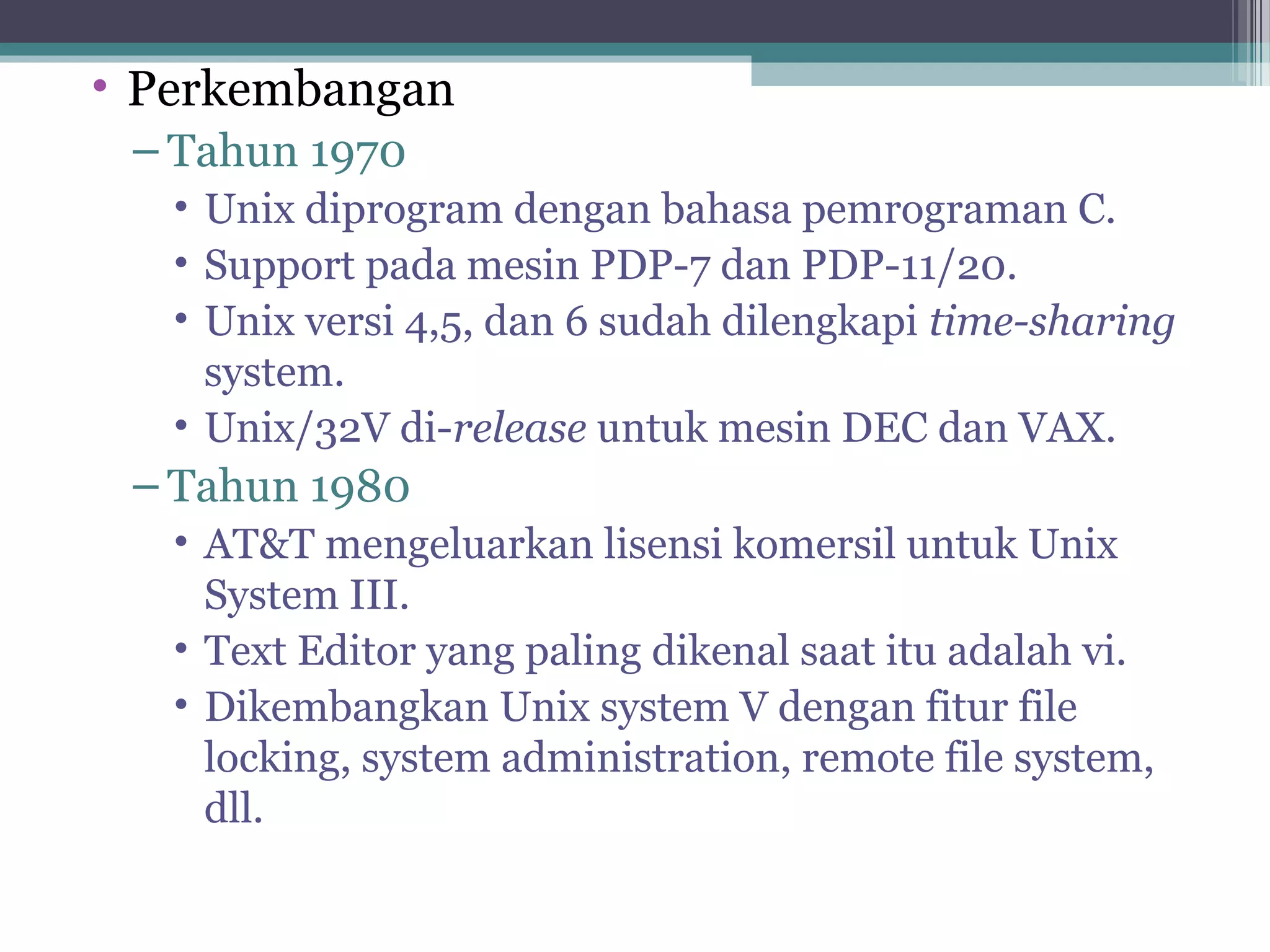 • Perkembangan
 – Tahun 1970
   • Unix diprogram dengan bahasa pemrograman C.
   • Support pada mesin PDP-7 dan PDP-11/20.
   • Unix versi 4,5, dan 6 sudah dilengkapi time-sharing
     system.
   • Unix/32V di-release untuk mesin DEC dan VAX.
 – Tahun 1980
   • AT&T mengeluarkan lisensi komersil untuk Unix
     System III.
   • Text Editor yang paling dikenal saat itu adalah vi.
   • Dikembangkan Unix system V dengan fitur file
     locking, system administration, remote file system,
     dll.
 