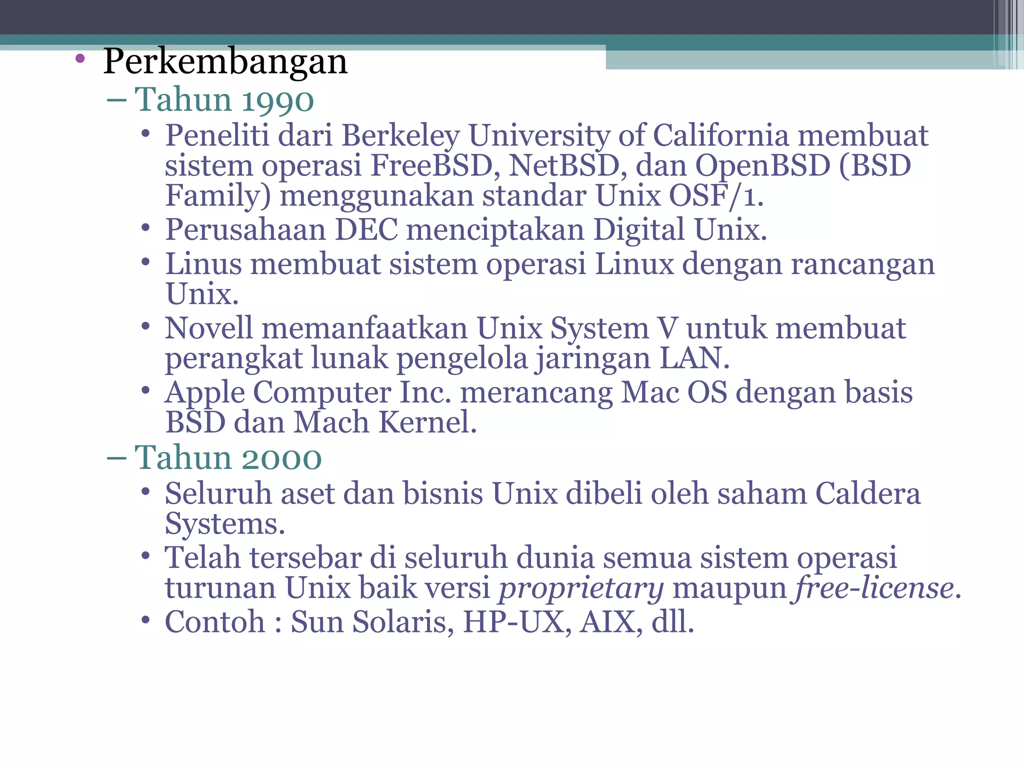 • Perkembangan
 – Tahun 1990
   • Peneliti dari Berkeley University of California membuat
     sistem operasi FreeBSD, NetBSD, dan OpenBSD (BSD
     Family) menggunakan standar Unix OSF/1.
   • Perusahaan DEC menciptakan Digital Unix.
   • Linus membuat sistem operasi Linux dengan rancangan
     Unix.
   • Novell memanfaatkan Unix System V untuk membuat
     perangkat lunak pengelola jaringan LAN.
   • Apple Computer Inc. merancang Mac OS dengan basis
     BSD dan Mach Kernel.
 – Tahun 2000
   • Seluruh aset dan bisnis Unix dibeli oleh saham Caldera
     Systems.
   • Telah tersebar di seluruh dunia semua sistem operasi
     turunan Unix baik versi proprietary maupun free-license.
   • Contoh : Sun Solaris, HP-UX, AIX, dll.
 