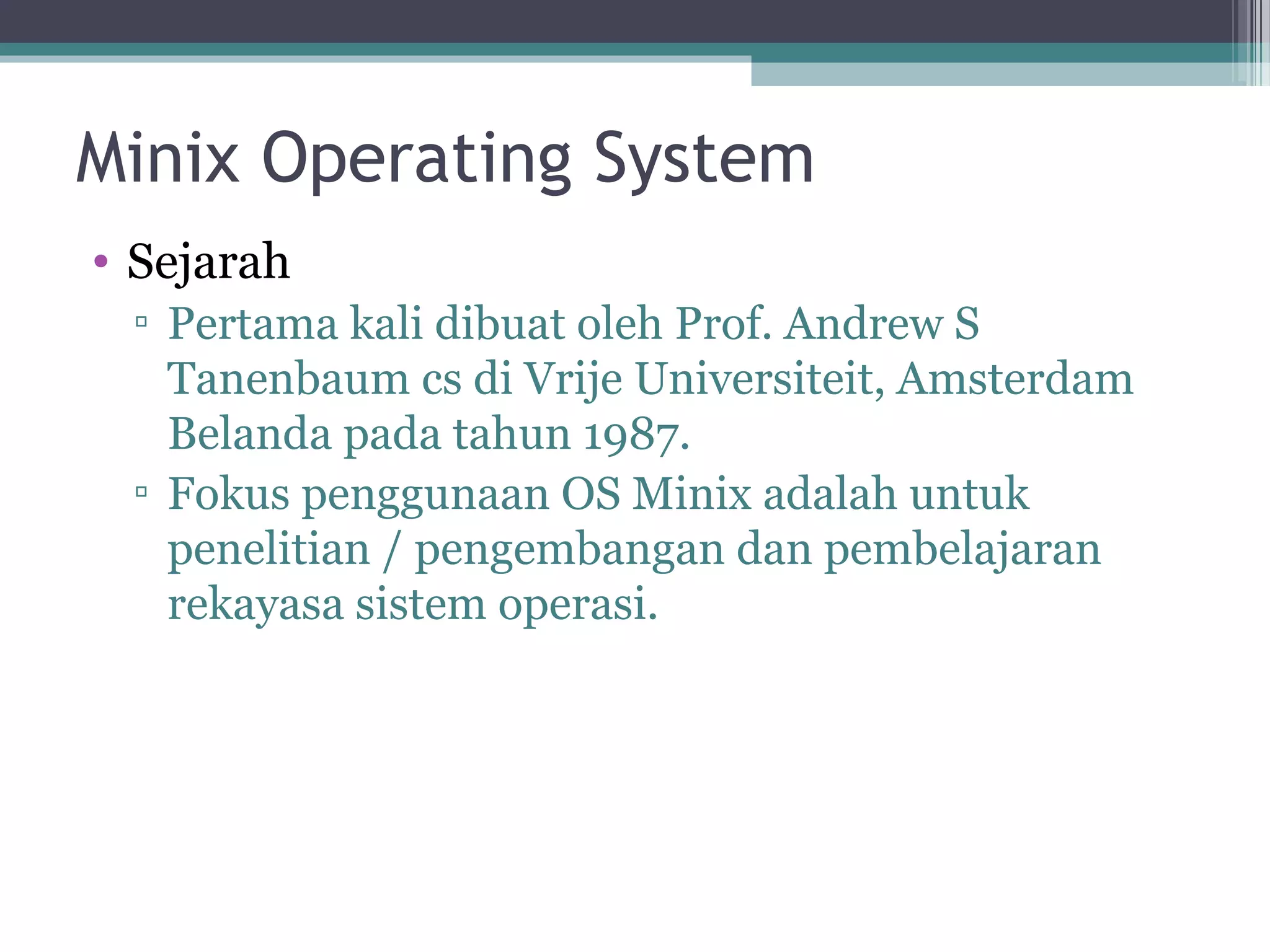 Minix Operating System
• Sejarah
 ▫ Pertama kali dibuat oleh Prof. Andrew S
   Tanenbaum cs di Vrije Universiteit, Amsterdam
   Belanda pada tahun 1987.
 ▫ Fokus penggunaan OS Minix adalah untuk
   penelitian / pengembangan dan pembelajaran
   rekayasa sistem operasi.
 