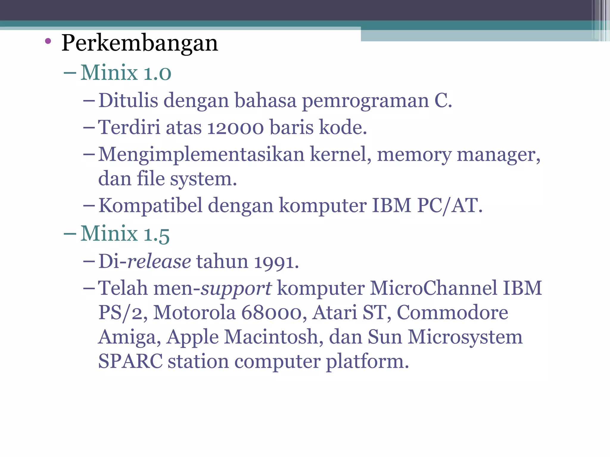 • Perkembangan
 – Minix 1.0
   – Ditulis dengan bahasa pemrograman C.
   – Terdiri atas 12000 baris kode.
   – Mengimplementasikan kernel, memory manager,
     dan file system.
   – Kompatibel dengan komputer IBM PC/AT.
 – Minix 1.5
   – Di-release tahun 1991.
   – Telah men-support komputer MicroChannel IBM
     PS/2, Motorola 68000, Atari ST, Commodore
     Amiga, Apple Macintosh, dan Sun Microsystem
     SPARC station computer platform.
 