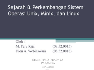 Sejarah & Perkembangan Sistem
Operasi Unix, Minix, dan Linux




   Oleh :
   M. Fery Rijal        (08.52.0015)
   Dion A. Webiaswara   (08.52.0018)

            STMIK PPKIA PRADNYA
                  PARAMITA
                   MALANG
 