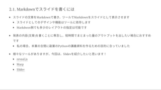 2.1. Markdownでスライドを書くには
スライドの文章をMarkdownで書き、ツールでMarkdownをスライドとして表示させます
スライドとしてのデザインや機能はツールに依存します
Markdwon側でも多少のレイアウトの指定は可能です
発表の内容(文章)を書くことに専念し、短時間でまとまった量のアウトプットを出したい場合におすすめ
です
私の場合、本業の合間に副業のPythonの講義資料を作るための目的に合っていました
様々なツールがありますが、今回は、Slidevを紹介したいと思います！
reveal.js
Marp
Slidev
 