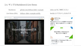 2.4. サンプルMarkdownとLive Demo
Markdown github.com/loftkun/slidev-example slides.md をご参照ください
Live Demo (SPA) loftkun-slidev-example.netlify Netlify にデプロイしたSPAです
ロフトくん
@loftkun
Markdownでスライドを執筆できるSlidev
の紹介と、導入する際のポイントを書いて
みました。
Slidevを導入してMarkdownで美しいス
ライドを書こう- Qiita
qiita.com
 