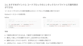 2.6. おすすめポイント2: コードブロックのシンタックスハイライトと行番号表示
ができる
ソースコードやコマンドの実行結果などのコードブロックを綺麗に表示できます
Pythonソースコードの表示例:
before
4 f = open(test_path, "a", encoding="utf-8")
5 f.write("this is new append linen")
6 f.close()
after
4 with open(test_path, "a", encoding="utf-8") as f:
5 f.write("this is new append linen")
特徴
行番号の表示ができるため、行番号での意思疎通できて便利です
着目して欲しい行を強調できます( 上記の例では4行目以降)
画像ではなくテキストなので、文字列のコピーや検索も可能です
上記のように、Gridレイアウトを使うことで左右で比較、のような表現も可能です
1 import os
2 test_path = os.path.join("data", "data-01.txt")
3
1 import os
2 test_path = os.path.join("data", "data-01.txt")
3
 