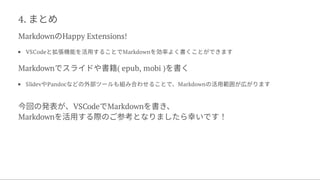 4. まとめ
MarkdownのHappy Extensions!
VSCodeと拡張機能を活用することでMarkdownを効率よく書くことができます
Markdownでスライドや書籍( epub, mobi )を書く
SlidevやPandocなどの外部ツールも組み合わせることで、Markdownの活用範囲が広がります
今回の発表が、VSCodeでMarkdownを書き、
Markdownを活用する際のご参考となりましたら幸いです！
 