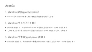 Agenda
1. MarkdownのHappy Extensions!
VSCodeでMarkdownを書く際に便利な拡張機能を紹介します
2. Markdownでスライドを書く
Slidevを活用して、Markdownでスライドを書く方法やテクニックを紹介します
この発表スライドもMarkdownで書いてSlidevでスライド化したものになります
3. Markdownで書籍( epub, mobi )を書く
Pandocを活用して、Markdownで書籍( epub, mobi )を書く方法やテクニックを紹介します
 