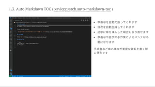 1.3. Auto Markdown TOC ( xavierguarch.auto-markdown-toc )




章番号を自動で振ってくれます
目次を自動生成してくれます
途中に章を挿入した場合も振り直せます
章番号や目次の手作業によるメンテが不
要になります
手順書など章の構成が重要な資料を書く際
に便利です
 