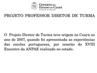 PROJETO  PROFESSOR  DIRETOR  DE  TURMA
O  Projeto Diretor de Turma teve origem no Ceará no 
ano de 2007, quando foi apresentada as experiências 
das  escolas  portuguesas,  por  ocasião  do  XVIII 
Encontro da ANPAE realizado no estado.
 