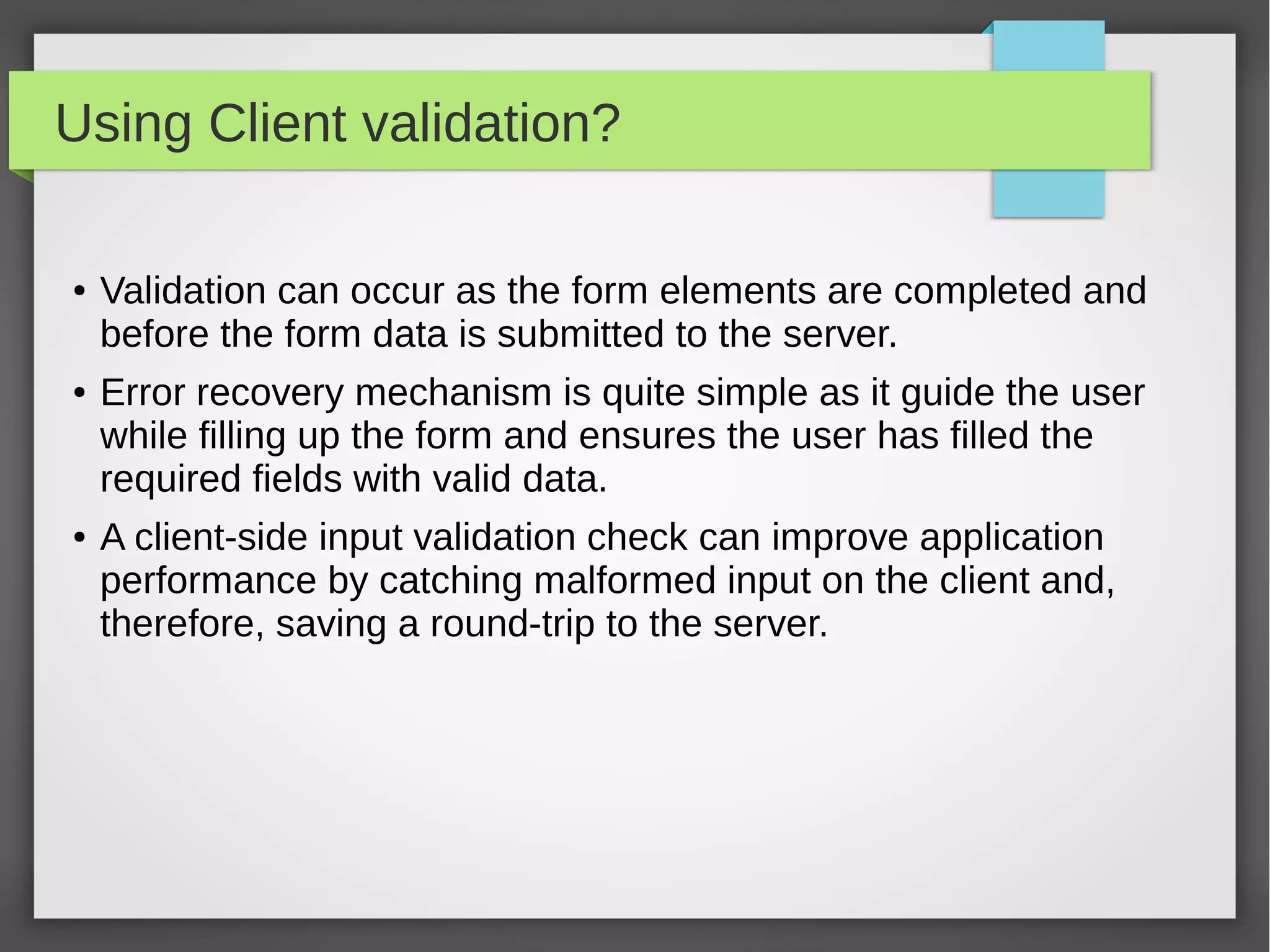 Using Client validation?
● Validation can occur as the form elements are completed and
before the form data is submitted to the server.
● Error recovery mechanism is quite simple as it guide the user
while filling up the form and ensures the user has filled the
required fields with valid data.
● A client-side input validation check can improve application
performance by catching malformed input on the client and,
therefore, saving a round-trip to the server.
 