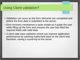 Using Client validation?
● Validation can occur as the form elements are completed and
before the form data is submitted to the server.
● Error recovery mechanism is quite simple as it guide the user
while filling up the form and ensures the user has filled the
required fields with valid data.
● A client-side input validation check can improve application
performance by catching malformed input on the client and,
therefore, saving a round-trip to the server.
 
