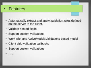 ●I. Features
● Automatically extract and apply validation rules defined
on the server to the client.
● Validate nested fields
● Support custom validations
● Work with any ActiveModel::Validations based model
● Client side validation callbacks
● Support custom validations
● …..
 