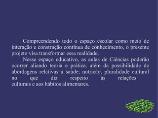 Compreendendo todo o espaço escolar como meio de
interação e construção contínua de conhecimento, o presente
projeto visa transformar essa realidade.
Nesse espaço educativo, as aulas de Ciências poderão
ocorrer aliando teoria e prática, além da possibilidade de
abordagens relativas à saúde, nutrição, pluralidade cultural
no que diz respeito às relações
culturais e aos hábitos alimentares.
 