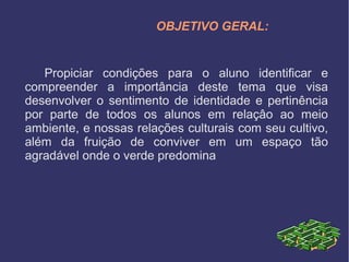 OBJETIVO GERAL:
Propiciar condições para o aluno identificar e
compreender a importância deste tema que visa
desenvolver o sentimento de identidade e pertinência
por parte de todos os alunos em relaçâo ao meio
ambiente, e nossas relações culturais com seu cultivo,
além da fruição de conviver em um espaço tão
agradável onde o verde predomina
 