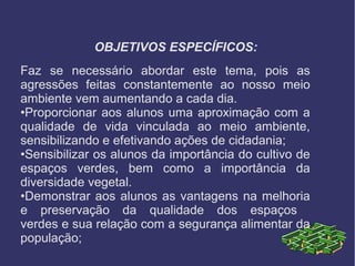 OBJETIVOS ESPECÍFICOS:
Faz se necessário abordar este tema, pois as
agressões feitas constantemente ao nosso meio
ambiente vem aumentando a cada dia.
•Proporcionar aos alunos uma aproximação com a
qualidade de vida vinculada ao meio ambiente,
sensibilizando e efetivando ações de cidadania;
•Sensibilizar os alunos da importância do cultivo de
espaços verdes, bem como a importância da
diversidade vegetal.
•Demonstrar aos alunos as vantagens na melhoria
e preservação da qualidade dos espaços
verdes e sua relação com a segurança alimentar da
população;
 