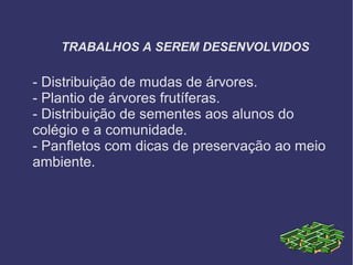 TRABALHOS A SEREM DESENVOLVIDOS
- Distribuição de mudas de árvores.
- Plantio de árvores frutíferas.
- Distribuição de sementes aos alunos do
colégio e a comunidade.
- Panfletos com dicas de preservação ao meio
ambiente.
 