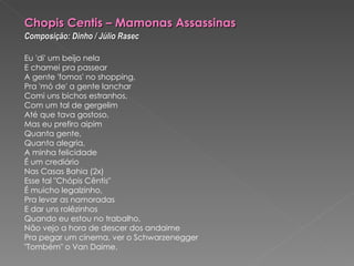 Chopis Centis – Mamonas Assassinas   Composição: Dinho / Júlio Rasec   Eu 'di' um beijo nela E chamei pra passear A gente 'fomos' no shopping, Pra 'mó de' a gente lanchar Comi uns bichos estranhos, Com um tal de gergelim Até que tava gostoso, Mas eu prefiro aipim Quanta gente, Quanta alegria, A minha felicidade É um crediário Nas Casas Bahia (2x) Esse tal "Chópis Cêntis" É muicho legalzinho, Pra levar as namoradas E dar uns rolêzinhos Quando eu estou no trabalho, Não vejo a hora de descer dos andaime Pra pegar um cinema, ver o Schwarzenegger "Tombém" o Van Daime. 