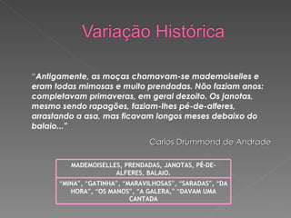 “ Antigamente, as moças chamavam-se mademoiselles e eram todas mimosas e muito prendadas. Não faziam anos: completavam primaveras, em geral dezoito. Os janotas, mesmo sendo rapagões, faziam-lhes pé-de-alferes, arrastando a asa, mas ficavam longos meses debaixo do balaio...”                              Carlos Drummond de Andrade   MADEMOISELLES, PRENDADAS, JANOTAS, P É -DE-ALFERES, BALAIO. “ MINA ” ,  “ GATINHA ” ,  “ MARAVILHOSAS ” ,  “ SARADAS ” ,  “ DA HORA ” ,  “ OS MANOS ” ,  “ A GALERA, ”   “ DAVAM UMA CANTADA 