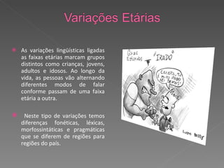 As variações lingüísticas ligadas as faixas etárias marcam grupos distintos como crianças, jovens, adultos e idosos.  Ao longo da vida, as pessoas vão alternando diferentes modos de falar conforme passam de uma faixa etária a outra.  Neste tipo de variações temos diferenças fonéticas, léxicas, morfossintáticas e pragmáticas que se diferem de regiões para regiões do país. 