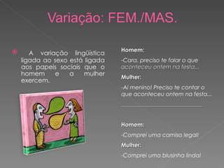 Homem: Cara, preciso te falar o que  aconteceu ontem na festa... Mulher: -Ai menino! Preciso te contar o que aconteceu ontem na festa... _____________________________ Homem: -Comprei uma camisa legal! Mulher: -Comprei uma blusinha linda! A variação lingüística ligada ao sexo está ligada aos papeis sociais que o homem e a mulher exercem. 