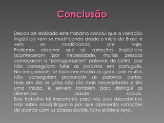 Conclusão   Depois de realizado este trabalho conclui que a variação lingüística vem se modificando desde o inicio do Brasil, e vem se modificando até hoje. Podemos observar que as variações lingüísticas aconteceram por necessidade, muitas pessoas começaram a "portuguesaram" palavras do Latim, pois não conseguiam falar as palavras em português. Na antiguidade, se fazia necessária às gírias, pois muitos não conseguiam pronunciar as palavras certas. Hoje em dia as gírias não são mais necessidades e sim uma moda, e servem também para distingui as diferences classes sociais. Este trabalho foi importante para nós, pois descobrimos mas sobre nossa língua e por que apresenta variações de acordo com as classes sociais, faixa etária e sexo. 