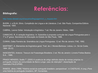 Bibliografia: http://www.idbrasil.org.br/usuarios/linguagem/c4_c_mayara.htm BUDIN, J. e ELIA, Sílvio. Compêndio de Língua e de Literatura. 2 ed. São Paulo, Companhia Editora Nacional, 1954.  CABRAL, Leonor Scliar. Introdução à lingüística. 7 ed. Rio de Janeiro: Globo, 1988.  CAMACHO, R. A variação lingüística. In: Subsídios à proposta curricular de Língua Portuguesa para o 1º e 2º graus. Secretaria da Educação do Estado de São Paulo, 1988.  CUNHA, Celso Ferreira da. Gramática da Língua Portuguesa. 12 ed. Rio de Janeiro: FAE, 1992.  MARTINET, A. Elementos de lingüística geral. Trad. de J. Morais-Barbosa. Lisboa, Liv. Sá da Costa, 1964. (ELG)  NASCENTES, Antenor. Tesouro da Fraseologia Brasileira. 2 ed. Rio de Janeiro: Livraria Freitas Bastos S.A. , 1966.  PRADO MENDES, Soélis T. (2000) A ausência de artigo definido diante de nomes próprios no português mineiro da comunidade de Barra Longa: caso de retenção?, dissertação de mestrado,FALE/UFMG.  RAMOS, Jânia (1998) “História social do português brasileiro: perspectivas”, in CASTILHO, A (org.) Para uma história do português brasileiro, SP: Humanitas. 