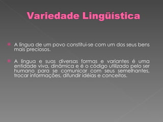 A língua de um povo constitui-se com um dos seus bens mais preciosos. A língua e suas diversas formas e variantes é uma entidade viva, dinâmica e é o código utilizado pelo ser humano para se comunicar com seus semelhantes, trocar informações, difundir idéias e conceitos.  
