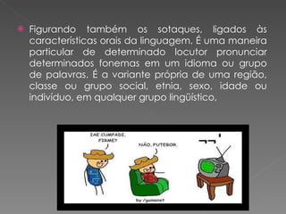 Figurando também os sotaques, ligados às características orais da linguagem. É uma maneira particular de determinado locutor pronunciar determinados fonemas em um idioma ou grupo de palavras. É a variante própria de uma região, classe ou grupo social, etnia, sexo, idade ou indivíduo, em qualquer grupo lingüístico,  