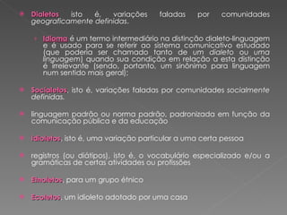 Dialetos  isto é, variações faladas por comunidades  geograficamente definidas .  Idioma   é um termo intermediário na distinção dialeto-linguagem e é usado para se referir ao sistema comunicativo estudado (que poderia ser chamado tanto de  um dialeto  ou  uma linguagem ) quando sua condição em relação a esta distinção é irrelevante (sendo, portanto, um sinônimo para linguagem num sentido mais geral); Socialetos , isto é, variações faladas por comunidades  socialmente definidas. linguagem padrão ou norma padrão, padronizada em função da comunicação pública e da educação Idioletos , isto é, uma variação particular a uma certa pessoa registros (ou diátipos), isto é, o vocabulário especializado e/ou a gramáticas de certas atividades ou profissões Etnoletos , para um grupo étnico Ecoletos , um idioleto adotado por uma casa 
